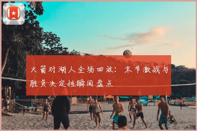 火箭对湖人全场回放：末节激战与胜负决定性瞬间盘点