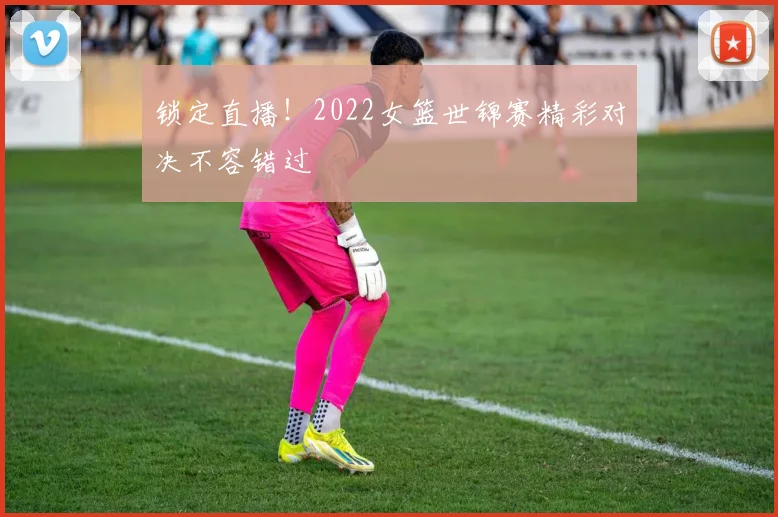 锁定直播！2022女篮世锦赛精彩对决不容错过
