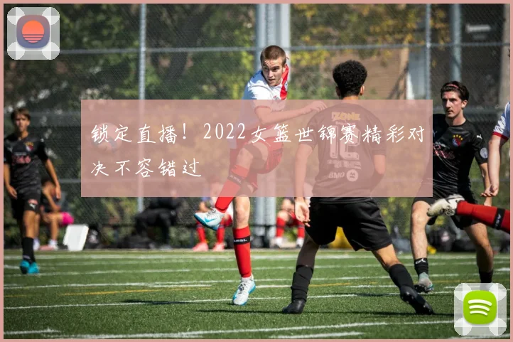 锁定直播！2022女篮世锦赛精彩对决不容错过