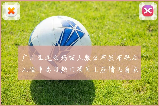 广州亚运会场馆人数分布发布观众入场节奏与热门项目上座情况看点