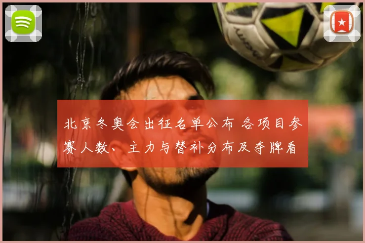 北京冬奥会出征名单公布 各项目参赛人数、主力与替补分布及夺牌看点